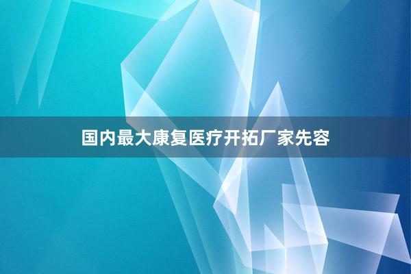 国内最大康复医疗开拓厂家先容